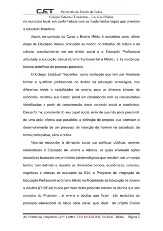 Secretaria do Estado da Bahia
Colégio Estadual Tiradentes - Rio Real/Bahia.
Av. Francisco Benjamim, s/nº. Centro. CEP. 48.330-000. Rio Real - Bahia. Página 5
no município local, em conformidade com os fundamentos legais que orientam
a educação brasileira.
Assim, no currículo do Curso o Ensino Médio é concebido como última
etapa da Educação Básica, articulado ao mundo do trabalho, da cultura e da
ciência, constituindo-se em um direito social e a Educação Profissional
articulada a educação básica (Ensino Fundamental e Médio), e às mudanças
técnico-científicas do processo produtivo.
O Colégio Estadual Tiradentes, como instituição que tem por finalidade
formar e qualificar profissionais no âmbito da educação tecnológica, nos
diferentes níveis e modalidades de ensino, para os diversos setores da
economia, redefiniu sua função social em consonância com as necessidades
identificadas a partir da compreensão deste contexto social e econômico.
Dessa forma, consciente do seu papel social, entende que não pode prescindir
de uma ação efetiva que possibilite a definição de projetos que permitam o
desenvolvimento de um processo de inserção do homem na sociedade, de
forma participativa, ética e crítica.
Visando responder à demanda social por políticas públicas perenes
relacionadas à Educação de Jovens e Adultos, as quais envolvam ações
educativas baseadas em princípios epistemológicos que resultem em um corpo
teórico bem definido e respeite as dimensões sociais, econômicas, culturais,
cognitivas e afetivas do estudante da EJA, o Programa de Integração da
Educação Profissional ao Ensino Médio na Modalidade de Educação de Jovens
e Adultos (PROEJA) busca por meio desta proposta atender os alunos que são
oriundos do Projovem , e jovens e adultos que foram são excluídos do
processo educacional na idade série viável, quer dizer do próprio Ensino
 