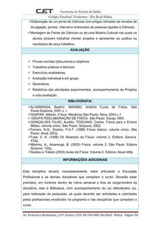 Secretaria do Estado da Bahia
Colégio Estadual Tiradentes - Rio Real/Bahia.
Av. Francisco Benjamim, s/nº. Centro. CEP. 48.330-000. Rio Real - Bahia. Página 50
Elaboração de um jornal de Ciências com artigos retirados de revistas de
divulgação, jornais, internet e entrevistas de pessoas ligadas à Ciências.
Montagem de Feiras de Ciências ou de uma Mostra Cultural nas quais os
alunos possam trabalhar montar projetos e apresentar ao publico os
resultados de seus trabalhos.
AVALIAÇÃO
 Provas escritas (discursivas e objetivas
 Trabalhos práticos e teóricos;
 Exercícios avaliadores.
 Avaliação individual e em grupo,
 Seminários,
 Relatórios das atividades experimentais, acompanhamento de Projetos
e auto-avaliação.
BIBLIOGRAFIA
ALVARENGA, Beatriz. MÁXIMO, Antônio Curso de Física. São
Paulo:Scipione, 2001.v. I.
GASPAR, Alberto. Física: Mecânica São Paulo: Àtica, 2003.v.1
 GRUPO REELABORAÇÃO DE FÍSICA. São Paulo: Edusp,1993.
GONÇALVES FILHO, Aurélio. TOSCANO, Carlos. Física para o Ensino
Médio: volume único. São Paulo: Scipione, 2002.
Ferraro, N.G.; Soares, P.A.T. (1998) Física básica: volume único. São
Paulo: Atual, 697p.
Fuke, C. K. (1998) Os Alicerces da Física: volume 2. Editora: Saraiva.
470p.
Máximo, A.; Alvarenga, B. (2005) Física: volume 2. São Paulo: Editora
Scipone. 152p.
Nicolau e Toledo (2003) Aulas de Física: Volume 2. Editora: Atual 448p
INFORMAÇÕES ADICIONAIS
Esta disciplina deverá, necessariamente, estar articulada a Educação
Profissional e as demais disciplinas que compõem o curso. Deverão estar
previstos, em horários dentro da rotina semanal e fora da carga-horária da
disciplina, idas à Biblioteca, com acompanhamento do (a) bibliotecário (a),
para realização de pesquisas, as quais deverão ser solicitadas e orientadas
pelos profissionais envolvidos no programa e nas disciplinas que compõem o
curso.
 