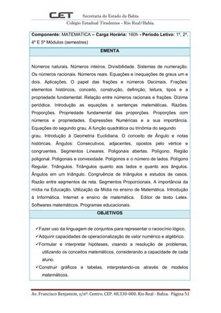 Secretaria do Estado da Bahia
Colégio Estadual Tiradentes - Rio Real/Bahia.
Av. Francisco Benjamim, s/nº. Centro. CEP. 48.330-000. Rio Real - Bahia. Página 51
Componente: MATEMATICA – Carga Horária: 160h - Período Letivo: 1º, 2º,
4º E 5º Módulos (semestres)
EMENTA
Números naturais. Números inteiros. Divisibilidade. Sistemas de numeração.
Os números racionais. Números reais. Equações e inequações de graus um e
dois. Aplicações. O papel das frações e números Decimais. Frações:
elementos históricos, conceito, construção, definição, leitura, tipos e a
propriedade fundamental. Relação entre números racionais e frações. Dízima
periódica. Introdução as equações e sentenças matemáticas. Razões.
Proporções. Propriedade fundamental das proporções. Proporções com
números e propriedades. Expressões Numéricas e a sua importância.
Equações do segundo grau. A função quadrática ou trinômia do segundo
grau. Introdução à Geometria Euclidiana. O conceito de Ângulo e notas
históricas. Ângulos: Consecutivos, adjacentes, opostos pelo vértice e
congruentes. Segmentos Lineares. Poligonais abertas. Polígono. Região
poligonal. Poligonais e convexidade. Polígonos e o número de lados. Polígono
Regular. Triângulos. Triângulos quanto aos lados e quanto aos ângulos.
Ângulos em um triângulo. Congruência de triângulos e estudos de casos.
Razão entre segmentos de reta. Segmentos Proporcionais. A importância da
mídia na Educação. Utilização da Mídia no ensino de Matemática. Introdução
à Informática. Internet e ensino de matemática. Editor de texto Latex.
Softwares matemáticos. Programas educacionais.
OBJETIVOS
Fazer uso da linguagem de conjuntos para representar o raciocínio lógico.
Adquirir capacidades de operacionalização de valor numérico e algébrico.
Formular e interpretar hipóteses, visando a resolução de problemas,
utilizando os conceitos matemáticos, considerando a capacidade de cada
aluno.
Construir gráficos e tabelas, interpretando-os através de modelos
matemáticos.
 