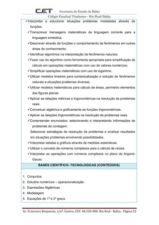 Secretaria do Estado da Bahia
Colégio Estadual Tiradentes - Rio Real/Bahia.
Av. Francisco Benjamim, s/nº. Centro. CEP. 48.330-000. Rio Real - Bahia. Página 52
Interpretar e solucionar situações problemas modeladas através de
funções.
Transcrever mensagens matemáticas da linguagem corrente para a
linguagem simbólica.
Descrever através de funções o comportamento de fenômenos em outras
áreas do conhecimento;
Identificar algoritmos na interpretação de fenômenos naturais;
Fazer uso do algoritmo como ferramenta apropriada para simplificação de
cálculo em operações matemáticas com uso de valores numéricos;
Simplificar operações matemáticas com uso de logaritmo.
Utilizar modelos lineares para contextualização e solução de fenômenos
naturais e situações problemas diversas.
Utilizar modelos matemáticos para cálculo de áreas, perímetro elementos
das figuras planas
Aplicar as relações métricas e trigonométricas na resolução de problemas
reais.
Conceituar algébrica e graficamente as funções trigonométricas.
Aplicar as relações trigonométricas na resolução de problemas reais
Compreender enunciados, selecionando e interpretando informações de
problemas de contagem.
Selecionar estratégias de resolução de problemas e analisar resultados
em situações problemas envolvendo possibilidades.
Interpretar tabelas e gráficos através de medidas estatísticas.
Utilizar o conceito de números complexos para o cálculo de raízes.
Interpretar as operações com números complexos no plano de Argand-
Gauss.
BASES CIENTÍFICO- TECNOLOGICAS (CONTEÚDOS)
1. Conjuntos
2. Estudos numéricos – operacionalização
3. Expressões Algébricas
4. Modelagem
5. Equações de 1º e 2º graus
 