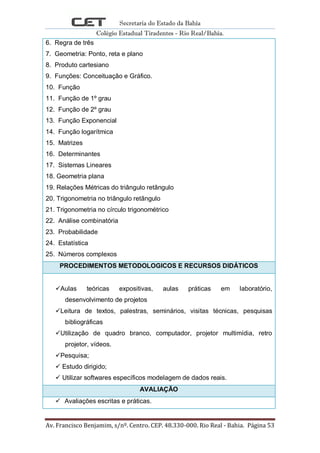 Secretaria do Estado da Bahia
Colégio Estadual Tiradentes - Rio Real/Bahia.
Av. Francisco Benjamim, s/nº. Centro. CEP. 48.330-000. Rio Real - Bahia. Página 53
6. Regra de três
7. Geometria: Ponto, reta e plano
8. Produto cartesiano
9. Funções: Conceituação e Gráfico.
10. Função
11. Função de 1º grau
12. Função de 2º grau
13. Função Exponencial
14. Função logarítmica
15. Matrizes
16. Determinantes
17. Sistemas Lineares
18. Geometria plana
19. Relações Métricas do triângulo retângulo
20. Trigonometria no triângulo retângulo
21. Trigonometria no círculo trigonométrico
22. Análise combinatória
23. Probabilidade
24. Estatística
25. Números complexos
PROCEDIMENTOS METODOLOGICOS E RECURSOS DIDÁTICOS
Aulas teóricas expositivas, aulas práticas em laboratório,
desenvolvimento de projetos
Leitura de textos, palestras, seminários, visitas técnicas, pesquisas
bibliográficas
Utilização de quadro branco, computador, projetor multimídia, retro
projetor, vídeos.
Pesquisa;
 Estudo dirigido;
 Utilizar softwares específicos modelagem de dados reais.
AVALIAÇÃO
 Avaliações escritas e práticas.
 