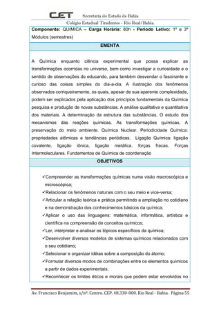 Secretaria do Estado da Bahia
Colégio Estadual Tiradentes - Rio Real/Bahia.
Av. Francisco Benjamim, s/nº. Centro. CEP. 48.330-000. Rio Real - Bahia. Página 55
Componente: QUIMICA – Carga Horária: 80h - Período Letivo: 1º e 3º
Módulos (semestres)
EMENTA
A Química enquanto ciência experimental que possa explicar as
transformações ocorridas no universo, bem como investigar a curiosidade e o
sentido de observações do educando, para também desvendar o fascinante e
curioso das coisas simples do dia-a-dia. A ilustração dos fenômenos
observados corriqueiramente, os quais, apesar de sua aparente complexidade,
podem ser explicados pela aplicação dos princípios fundamentais da Química
pesquisa e produção de novas substâncias. A análise qualitativa e quantitativa
dos materiais. A determinação da estrutura das substâncias. O estudo dos
mecanismos das reações químicas. As transformações químicas. A
preservação do meio ambiente. Química Nuclear. Periodicidade Química:
propriedades atômicas e tendências periódicas. Ligação Química: ligação
covalente, ligação iônica, ligação metálica, forças fracas. Forças
Intermoleculares. Fundamentos de Química de coordenação
OBJETIVOS
Compreender as transformações químicas numa visão macroscópica e
microscópica;
Relacionar os fenômenos naturais com o seu meio e vice-versa;
Articular a relação teórica e prática permitindo a ampliação no cotidiano
e na demonstração dos conhecimentos básicos da química;
Aplicar o uso das linguagens: matemática, informática, artística e
científica na compreensão de conceitos químicos;
Ler, interpretar e analisar os tópicos específicos da química;
Desenvolver diversos modelos de sistemas químicos relacionados com
o seu cotidiano;
Selecionar e organizar idéias sobre a composição do átomo;
Formular diversos modos de combinações entre os elementos químicos
a partir de dados experimentais;
Reconhecer os limites éticos e morais que podem estar envolvidos no
 
