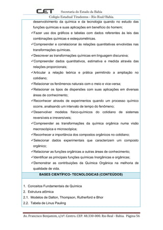 Secretaria do Estado da Bahia
Colégio Estadual Tiradentes - Rio Real/Bahia.
Av. Francisco Benjamim, s/nº. Centro. CEP. 48.330-000. Rio Real - Bahia. Página 56
desenvolvimento da química e da tecnologia quando no estudo das
funções químicas e suas aplicações em benefício do homem;
Fazer uso dos gráficos e tabelas com dados referentes às leis das
combinações químicas e estequiométricas.
Compreender e correlacionar às relações quantitativas envolvidas nas
transformações químicas.
Descrever as transformações químicas em linguagem discursiva;
Compreender dados quantitativos, estimativa e medida através das
relações proporcionais;
Articular a relação teórica e prática permitindo a ampliação no
cotidiano;
Relacionar os fenômenos naturais com o meio e vice-versa;
Relacionar os tipos de dispersões com suas aplicações em diversas
áreas de conhecimento;
Reconhecer através de experimentos quando um processo químico
ocorre, analisando um intervalo de tempo do fenômeno;
Desenvolver modelos físico-químicos do cotidiano de sistemas
reversíveis e irreversíveis;
Compreender as transformações da química orgânica numa visão
macroscópica e microscópica;
Reconhecer a importância dos compostos orgânicos no cotidiano;
Selecionar dados experimentais que caracterizem um composto
orgânico;
Relacionar as funções orgânicas a outras áreas de conhecimento;
Identificar as principais funções químicas Inorgânicas e orgânicas;
Demonstrar as contribuições da Química Orgânica na melhoria de
qualidade de vida.
BASES CIENTÍFICO- TECNOLOGICAS (CONTEÚDOS)
1. Conceitos Fundamentais de Química
2. Estrutura atômica
2.1. Modelos de Dalton, Thompson, Rutherford e Bhor
2.2. Tabela de Linus Pauling
 