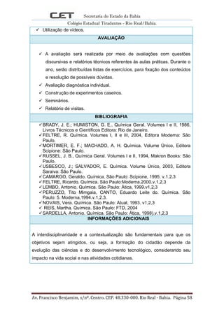 Secretaria do Estado da Bahia
Colégio Estadual Tiradentes - Rio Real/Bahia.
Av. Francisco Benjamim, s/nº. Centro. CEP. 48.330-000. Rio Real - Bahia. Página 58
 Utilização de vídeos.
AVALIAÇÃO
 A avaliação será realizada por meio de avaliações com questões
discursivas e relatórios técnicos referentes às aulas práticas. Durante o
ano, serão distribuídas listas de exercícios, para fixação dos conteúdos
e resolução de possíveis dúvidas.
 Avaliação diagnóstica individual.
 Construção de experimentos caseiros.
 Seminários.
 Relatório de visitas.
BIBLIOGRAFIA
BRADY, J. E.; HUMISTON, G. E., Química Geral. Volumes I e II, 1986,
Livros Técnicos e Científicos Editora: Rio de Janeiro.
FELTRE, R. Química. Volumes I, II e III, 2004, Editora Moderna: São
Paulo.
MORTIMER, E. F.; MACHADO, A. H. Química. Volume Único, Editora
Scipione: São Paulo.
RUSSEL, J. B., Química Geral. Volumes I e II, 1994, Makron Books: São
Paulo.
USBESCO, J.; SALVADOR, E. Química. Volume Único, 2003, Editora
Saraiva: São Paulo.
CAMARGO, Geraldo. Química. São Paulo: Scipione, 1995. v.1.2.3
FELTRE, Ricardo. Química. São Paulo:Moderna.2000.v.1,2,3
LEMBO, Antonio. Química. São Paulo: Àtica, 1999.v1,2,3
PERUZZO, Tito Mimgaia, CANTO, Eduardo Leite do. Química. São
Paulo: 5. Moderna,1994.v.1,2.3.
NOVAIS, Vera. Química. São Paulo: Atual, 1993. v1,2,3
 REIS, Martha. Química. São Paulo: FTD, 2004
SARDELLA, Antonio. Química. São Paulo: Àtica, 1998).v.1,2,3
INFORMAÇÕES ADICIONAIS
A interdisciplinaridade e a contextualização são fundamentais para que os
objetivos sejam atingidos, ou seja, a formação do cidadão depende da
evolução das ciências e do desenvolvimento tecnológico, considerando seu
impacto na vida social e nas atividades cotidianas.
 