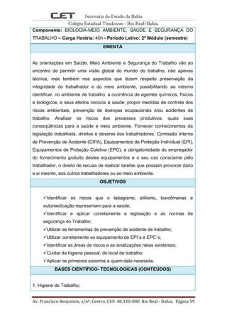 Secretaria do Estado da Bahia
Colégio Estadual Tiradentes - Rio Real/Bahia.
Av. Francisco Benjamim, s/nº. Centro. CEP. 48.330-000. Rio Real - Bahia. Página 59
Componente: BIOLOGIA-MEIO AMBIENTE, SAUDE E SEGURANÇA DO
TRABALHO – Carga Horária: 40h - Período Letivo: 2º Módulo (semestre)
EMENTA
As orientações em Saúde, Meio Ambiente e Segurança do Trabalho vão ao
encontro de permitir uma visão global do mundo do trabalho, não apenas
técnica, mas também nos aspectos que dizem respeito preservação da
integridade do trabalhador e do meio ambiente, possibilitando ao mesmo
identificar, no ambiente de trabalho, a ocorrência de agentes químicos, físicos
e biológicos, e seus efeitos nocivos à saúde; propor medidas de controle dos
riscos ambientais, prevenção de doenças ocupacionais e/ou acidentes de
trabalho. Analisar os riscos dos processos produtivos, quais suas
conseqüências para a saúde e meio ambiente. Fornecer conhecimentos da
legislação trabalhista, direitos e deveres dos trabalhadores. Comissão Interna
de Prevenção de Acidente (CIPA), Equipamentos de Proteção Individual (EPI),
Equipamentos de Proteção Coletiva (EPC), a obrigatoriedade do empregador
do fornecimento gratuito destes equipamentos e o seu uso consciente pelo
trabalhador, o direito de recusa de realizar tarefas que possam provocar dano
a si mesmo, aos outros trabalhadores ou ao meio ambiente.
OBJETIVOS
Identificar os riscos que o tabagismo, etilismo, toxicômanas e
automedicação representam para a saúde;
Identificar e aplicar corretamente a legislação e as normas de
segurança do Trabalho;
Utilizar as ferramentas de prevenção de acidente de trabalho;
Utilizar corretamente os equipamento de EPI´s e EPC´s;
Identificar as áreas de riscos e as sinalizações nelas existentes;
Cuidar da higiene pessoal, do local de trabalho;
Aplicar os primeiros socorros a quem dele necessite.
BASES CIENTÍFICO- TECNOLOGICAS (CONTEÚDOS)
1. Higiene do Trabalho;
 