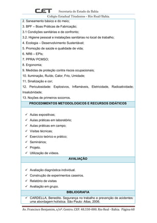 Secretaria do Estado da Bahia
Colégio Estadual Tiradentes - Rio Real/Bahia.
Av. Francisco Benjamim, s/nº. Centro. CEP. 48.330-000. Rio Real - Bahia. Página 60
2. Saneamento básico e do meio;
3. BPF – Boas Práticas de Fabricação;
3.1 Condições sanitárias e de confronto;
3.2. Higiene pessoal e instalações sanitárias no local de trabalho;
4. Ecologia – Desenvolvimento Sustentável;
5. Promoção de saúde e qualidade de vida;
6. NR6 – EPIs;
7. PPRA/ PCMSO;
8. Ergonomia;
9. Medidas de proteção contra riscos ocupacionais;
10. Iluminação, Ruído, Calor, Frio, Umidade;
11. Sinalização e cor;
12. Periculosidade: Explosivos, Inflamáveis, Eletricidade, Radioatividade;
Insalubridade;
13. Noções de primeiros socorros.
PROCEDIMENTOS METODOLOGICOS E RECURSOS DIDÁTICOS
 Aulas expositivas;
 Aulas práticas em laboratório;
 Aulas práticas em campo;
 Visitas técnicas;
 Exercício teórico e prático;
 Seminários;
 Projeto.
 Utilização de vídeos.
AVALIAÇÃO
 Avaliação diagnóstica individual.
 Construção de experimentos caseiros.
 Relatório de visitas
 Avaliação em grupo.
BIBLIOGRAFIA
 CARDELLA, Benedito. Segurança no trabalho e prevenção de acidentes:
uma abordagem holística. São Paulo: Atlas, 2006.
 