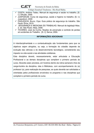 Secretaria do Estado da Bahia
Colégio Estadual Tiradentes - Rio Real/Bahia.
Av. Francisco Benjamim, s/nº. Centro. CEP. 48.330-000. Rio Real - Bahia. Página 61
 COSTA, Antônio Tadeu. Manual de segurança e saúde no trabalho. [S.
l.]: Difusão, 2009.
 JUSPODIUM. Curso de segurança, saúde e higiene no trabalho. [S. l.]:
Juspodium, 2009
 PAOLESCHI, Bruno. Cipa: Guia prático de segurança do trabalho. São
Paulo: Érica, 2010.
 SEGURANÇA E MEDICINA DO TRABALHO. Manual de legislaçã Atlas.
2. ed. São Paulo: Atlas, 2008.
 TAVARES, José da Cunha. Noções de prevenção e controle de perdas
em acidentes do Trabalho. [S. l.]: Senca, 2004.
INFORMAÇÕES ADICIONAIS
A interdisciplinaridade e a contextualização são fundamentais para que os
objetivos sejam atingidos, ou seja, a formação do cidadão depende da
evolução das ciências e do desenvolvimento tecnológico, considerando seu
impacto na vida social e nas atividades cotidianas.
Esta disciplina deverá, necessariamente, estar articulada a Educação
Profissional e as demais disciplinas que compõem o primeiro período do
curso. Deverão estar previstos, em horários dentro da rotina semanal e fora da
carga-horária da disciplina, idas à Biblioteca, com acompanhamento do (a)
professor (a), para realização de pesquisas, as quais deverão ser solicitadas e
orientadas pelos profissionais envolvidos no programa e nas disciplinas que
compõem o primeiro período do curso.
 