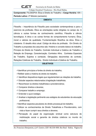 Secretaria do Estado da Bahia
Colégio Estadual Tiradentes - Rio Real/Bahia.
Av. Francisco Benjamim, s/nº. Centro. CEP. 48.330-000. Rio Real - Bahia. Página 62
Componente: FILOSOFIA- Ética e Direito do Trabalho – Carga Horária: 40h -
Período Letivo: 2º Módulo (semestre)
EMENTA
Filosofia – Importância da Filosofia para sociedade contemporânea e para o
exercício da profissão. Ética as orientações serão dirigidas no campo da: A
ciência e outras formas de conhecimento científico; Filosofia e ciência
tecnológica; A ética e as outras formas de comportamento humano; Ética,
moral e valores de qualidade; Fundamentação filosófica da ética. Ética e
cidadania. O desafio ético atual. Código de ética da profissão. Em Direito do
Trabalho a propostas dos assuntos são: História e conceito básico do trabalho.
Principio do Direito do Trabalho. Contrato Individual e Coletivo de Trabalho e
Relação de Emprego. Caracterização. Contratos Afins. Contratos Especiais
de Trabalho. Sujeitos e conteúdo. Obrigações decorrentes do contrato.
Relações Coletivas do Trabalho. Direito Individual e Coletiva do Trabalho.
OBJETIVOS
Identificar princípios e fontes do direito do trabalho;
Refletir sobre a história do direito do trabalho;
 Identificar dispositivos legais que regulamentam as relações de trabalho;
 Estudar aspectos relacionados à legislação trabalhista;
 Reconhecer os direitos trabalhistas e previdenciários;
 Comparar direitos e deveres;
 Comparar trabalho e emprego;
 Entender o que é estágio;
 Analisar a legislação pertinente aos estágios de estudantes da educação
profissional;
Identificar aspectos peculiares do direito processual do trabalho;
Utilizar os conhecimentos de Direito Trabalhista e Previdenciário, com
vista a fazer cumprir seus direitos e deveres;
 Percepção do papel da organização sindical como estrutura de
mobilização social e garantia de direitos coletivos no mundo do
trabalho;
 