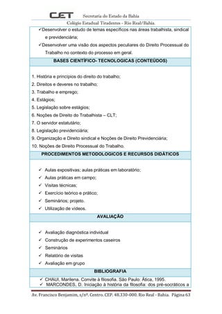 Secretaria do Estado da Bahia
Colégio Estadual Tiradentes - Rio Real/Bahia.
Av. Francisco Benjamim, s/nº. Centro. CEP. 48.330-000. Rio Real - Bahia. Página 63
Desenvolver o estudo de temas específicos nas áreas trabalhista, sindical
e previdenciária;
Desenvolver uma visão dos aspectos peculiares do Direito Processual do
Trabalho no contexto do processo em geral.
BASES CIENTÍFICO- TECNOLOGICAS (CONTEÚDOS)
1. História e princípios do direito do trabalho;
2. Direitos e deveres no trabalho;
3. Trabalho e emprego;
4. Estágios;
5. Legislação sobre estágios;
6. Noções de Direito do Trabalhista – CLT;
7. O servidor estatutário;
8. Legislação previdenciária;
9. Organização e Direito sindical e Noções de Direito Previdenciária;
10. Noções de Direito Processual do Trabalho.
PROCEDIMENTOS METODOLOGICOS E RECURSOS DIDÁTICOS
 Aulas expositivas; aulas práticas em laboratório;
 Aulas práticas em campo;
 Visitas técnicas;
 Exercício teórico e prático;
 Seminários; projeto.
 Utilização de vídeos.
AVALIAÇÃO
 Avaliação diagnóstica individual
 Construção de experimentos caseiros
 Seminários
 Relatório de visitas
 Avaliação em grupo
BIBLIOGRAFIA
 CHAUI, Marilena. Convite à filosofia. São Paulo: Ática, 1995.
 MARCONDES, D. Iniciação à história da filosofia: dos pré-socráticos a
 