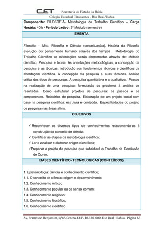 Secretaria do Estado da Bahia
Colégio Estadual Tiradentes - Rio Real/Bahia.
Av. Francisco Benjamim, s/nº. Centro. CEP. 48.330-000. Rio Real - Bahia. Página 65
Componente: FILOSOFIA- Metodologia do Trabalho Cientifico – Carga
Horária: 40h - Período Letivo: 3º Módulo (semestre)
EMENTA
Filosofia – Mito, Filosofia e Ciência (conceituação). História da Filosofia
evolução do pensamento humano através dos tempos. Metodologia do
Trabalho Cientifico as orientações serão direcionadas através de: Método
científico. Pesquisa e teoria. As orientações metodológicas, a concepção da
pesquisa e as técnicas. Introdução aos fundamentos técnicos e científicos da
abordagem científica. A concepção da pesquisa e suas técnicas. Análise
crítica dos tipos de pesquisas. A pesquisa quantitativa e a qualitativa. Passos
na realização de uma pesquisa: formulação do problema à análise de
resultados. Como estruturar projetos de pesquisa: os passos e os
componentes. Relatórios de pesquisa. Elaboração de um projeto social com
base na pesquisa cientifica: estrutura e conteúdo. Especificidades do projeto
de pesquisa nas áreas afins.
OBJETIVOS
 Reconhecer os diversos tipos de conhecimentos relacionando-os à
construção do conceito de ciência;
 Identificar as etapas da metodologia científica;
 Ler e analisar e elaborar artigos científicos;
Preparar o projeto de pesquisa que subsidiará o Trabalho de Conclusão
de Curso.
BASES CIENTÍFICO- TECNOLOGICAS (CONTEÚDOS)
1. Epistemologia: ciência e conhecimento científico;
1.1. O conceito de ciência: origem e desenvolvimento
1.2. Conhecimento mítico;
1.3. Conhecimento popular ou de senso comum;
1.4. Conhecimento religioso;
1.5. Conhecimento filosófico;
1.6. Conhecimento científico.
 