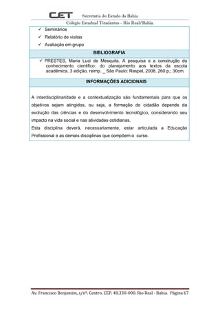 Secretaria do Estado da Bahia
Colégio Estadual Tiradentes - Rio Real/Bahia.
Av. Francisco Benjamim, s/nº. Centro. CEP. 48.330-000. Rio Real - Bahia. Página 67
 Seminários
 Relatório de visitas
 Avaliação em grupo
BIBLIOGRAFIA
 PRESTES, Maria Luci de Mesquita. A pesquisa e a construção do
conhecimento cientifico: do planejamento aos textos da escola
acadêmica. 3 edição. reimp. _ São Paulo: Respel, 2008. 260 p.; 30cm.
INFORMAÇÕES ADICIONAIS
A interdisciplinaridade e a contextualização são fundamentais para que os
objetivos sejam atingidos, ou seja, a formação do cidadão depende da
evolução das ciências e do desenvolvimento tecnológico, considerando seu
impacto na vida social e nas atividades cotidianas.
Esta disciplina deverá, necessariamente, estar articulada a Educação
Profissional e as demais disciplinas que compõem o curso.
 