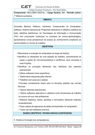 Secretaria do Estado da Bahia
Colégio Estadual Tiradentes - Rio Real/Bahia.
Av. Francisco Benjamim, s/nº. Centro. CEP. 48.330-000. Rio Real - Bahia. Página 68
Componente: INCLUSÃO DIGITAL – Carga Horária: 40h - Período Letivo:
1º Módulo (semestre)
EMENTA
Conceitos Básicos: Histórico. Hardware: Componentes do Computador.
Software: Sistema Operacional. Programas Aplicativos e Utilitários (editores de
texto, planilhas eletrônicas), As Tecnologias de Informação e Comunicação
(TIC) vem procurando mudanças no processo de ensino-aprendizagem,
apresentando novas perspectivas de acesso ao conhecimento ampliando as
oportunidades no mundo do trabalho.
OBJETIVOS
Reconhecer a evolução do computador ao longo da história;
Identificar os elementos de uma estação de trabalho, reconhecendo as
peças e partes de microcomputadores e periféricos, seus conceitos e
suas funções;
Identificar os principais elementos das interfaces dos sistemas
operacionais;
Utilizar softwares livres específicos;
 Desenvolver pesquisas pela internet;
Trabalhar com arquivos e pastas;
Formatar corretamente textos para os formatos pedidos nas normas
técnicas.
 Operar sistemas operacionais;
 Utilizar softwares aplicativos e utilitários como ferramentas de trabalho
no curso e em sua vida profissional;
Elaborar relatórios, textos, planilhas e formulários utilizando sistemas
computacionais;
Fazer cópias de segurança de dados armazenados no computador;
 Fazer uso dos softwares antivírus.
BASES CIENTÍFICO- TECNOLOGICAS (CONTEÚDOS)
1. História e Evolução dos computadores;
 