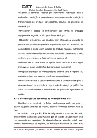 Secretaria do Estado da Bahia
Colégio Estadual Tiradentes - Rio Real/Bahia.
Av. Francisco Benjamim, s/nº. Centro. CEP. 48.330-000. Rio Real - Bahia. Página 7
Atender à demanda regional por profissionais habilitados para a
realização, orientação e gerenciamento dos processos de produção e
transformação de produtos agropecuários, segundo os princípios da
agroecologia;
Possibilitar o acesso ao conhecimento das formas de produção
agropecuária, segundo os princípios da agroecologia;
Capacitar profissionais que atendam, com eficiência, à produção de
gêneros alimentícios de qualidade, capazes de suprir as demandas das
comunidades e ainda sejam capazes de produzir riquezas, melhorando
assim a qualidade de vida das pessoas envolvidas, conservando o meio
ambiente e promovendo o desenvolvimento sustentável.
Desenvolver a capacidade de aplicar novas técnicas e tecnologias
inclusive em outras habilitações da mesma área profissional;
Propiciar a formação de formadores para atuarem junto a pequeno (as)
agricultores (as), com base em referências agroecológicas;
Possibilitar estudos e pesquisa voltados para o planejamento e para o
desenvolvimento da produção e organização do espaço geográfico das
áreas de assentamentos e comunidades de pequenos agricultores da
região.
1.3. Caracterização Geo-econômica do Município de Rio Real
Rio Real é um município da Bahia, localizado na região nordeste do
estado, ocupando uma área de 676km2, estando 169 metros acima do nível do
mar.
A tradição conta que Rio Real se originou do povoado de Barracão,
anteriormente chamado de Brejo Grande, por ter surgido no lugar de um brejo
que abastecia os moradores da circunvizinhança. Município criado com
território desmembrado de Itapicuru, por Resolução Provincial, de 01.07.1880,
 