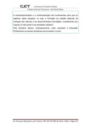Secretaria do Estado da Bahia
Colégio Estadual Tiradentes - Rio Real/Bahia.
Av. Francisco Benjamim, s/nº. Centro. CEP. 48.330-000. Rio Real - Bahia. Página 70
A interdisciplinaridade e a contextualização são fundamentais para que os
objetivos sejam atingidos, ou seja, a formação do cidadão depende da
evolução das ciências e do desenvolvimento tecnológico, considerando seu
impacto na vida social e nas atividades cotidiano.
Esta disciplina deverá, necessariamente, estar articulada a Educação
Profissional e as demais disciplinas que compõem o curso.
 