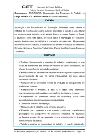 Secretaria do Estado da Bahia
Colégio Estadual Tiradentes - Rio Real/Bahia.
Av. Francisco Benjamim, s/nº. Centro. CEP. 48.330-000. Rio Real - Bahia. Página 71
Componente: SOCIOLOGIA- Organização dos Processos do Trabalho –
Carga Horária: 40h - Período Letivo: 4º Módulo (semestre)
EMENTA
Sociologia - Os fundamentos da Sociologia. Sociologia como ciência e
métodos de investigação social e cultural. Sociedade e Estado: a visão liberal
e a visão marxista. Individuo e Sociedade. Estado e classes Sociais no Brasil.
A educação como fato social, processo social e reprodução de estruturas
sociais. Análise macrossociológica e processos microssociais. Organização
dos Processos de Trabalho. Fundamentos do Direito Processual do Trabalho:
Conceito, Normas e Princípios Trabalhistas. Elementos Objetivos do Processo
Trabalhista.
OBJETIVOS
Analisar historicamente a questão do trabalho, remetendo-a a uma
visão da diversidade das formas de trabalho em várias sociedades, até
chegar à específica da sociedade capitalista;
 Refletir sobre as relações de trabalho no Brasil ligadas à questão do
desenvolvimento do país na trama internacional, em seus vários
momentos históricos;
 Compreender as diferentes formas de produção da desigualdade em
sociedades distintas;
 Compreender o trabalho, o ócio e o lazer como elementos
complementares e indissociáveis, necessários à existência humana;
 Compreender as diferentes formas de mobilidade social como
possibilidade de transformação das desigualdades;
Diferenciar trabalho de emprego;
 Compreender o trabalho como princípio educativo;
 Entender que o ―aprender a fazer fazendo‖ constitui-se como elemento
pedagógico na perspectiva do processo educativo na educação
profissional e que não se confunde com o entendimento do trabalho
como princípio educativo;
Estudar e analisar as perspectivas de trabalho no mundo globalizado,
 