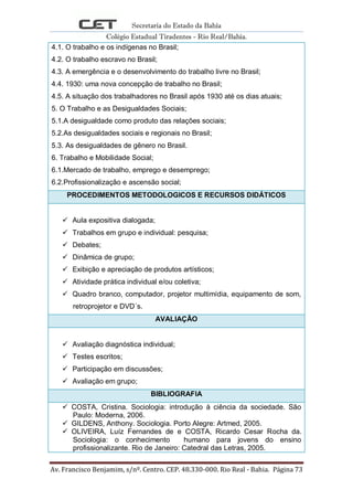 Secretaria do Estado da Bahia
Colégio Estadual Tiradentes - Rio Real/Bahia.
Av. Francisco Benjamim, s/nº. Centro. CEP. 48.330-000. Rio Real - Bahia. Página 73
4.1. O trabalho e os indígenas no Brasil;
4.2. O trabalho escravo no Brasil;
4.3. A emergência e o desenvolvimento do trabalho livre no Brasil;
4.4. 1930: uma nova concepção de trabalho no Brasil;
4.5. A situação dos trabalhadores no Brasil após 1930 até os dias atuais;
5. O Trabalho e as Desigualdades Sociais;
5.1.A desigualdade como produto das relações sociais;
5.2.As desigualdades sociais e regionais no Brasil;
5.3. As desigualdades de gênero no Brasil.
6. Trabalho e Mobilidade Social;
6.1.Mercado de trabalho, emprego e desemprego;
6.2.Profissionalização e ascensão social;
PROCEDIMENTOS METODOLOGICOS E RECURSOS DIDÁTICOS
 Aula expositiva dialogada;
 Trabalhos em grupo e individual: pesquisa;
 Debates;
 Dinâmica de grupo;
 Exibição e apreciação de produtos artísticos;
 Atividade prática individual e/ou coletiva;
 Quadro branco, computador, projetor multimídia, equipamento de som,
retroprojetor e DVD´s.
AVALIAÇÃO
 Avaliação diagnóstica individual;
 Testes escritos;
 Participação em discussões;
 Avaliação em grupo;
BIBLIOGRAFIA
 COSTA, Cristina. Sociologia: introdução à ciência da sociedade. São
Paulo: Moderna, 2006.
 GILDENS, Anthony. Sociologia. Porto Alegre: Artmed, 2005.
 OLIVEIRA, Luíz Fernandes de e COSTA, Ricardo Cesar Rocha da.
Sociologia: o conhecimento humano para jovens do ensino
profissionalizante. Rio de Janeiro: Catedral das Letras, 2005.
 