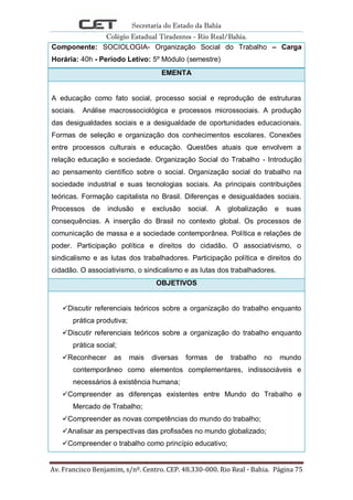 Secretaria do Estado da Bahia
Colégio Estadual Tiradentes - Rio Real/Bahia.
Av. Francisco Benjamim, s/nº. Centro. CEP. 48.330-000. Rio Real - Bahia. Página 75
Componente: SOCIOLOGIA- Organização Social do Trabalho – Carga
Horária: 40h - Período Letivo: 5º Módulo (semestre)
EMENTA
A educação como fato social, processo social e reprodução de estruturas
sociais. Análise macrossociológica e processos microssociais. A produção
das desigualdades sociais e a desigualdade de oportunidades educacionais.
Formas de seleção e organização dos conhecimentos escolares. Conexões
entre processos culturais e educação. Questões atuais que envolvem a
relação educação e sociedade. Organização Social do Trabalho - Introdução
ao pensamento científico sobre o social. Organização social do trabalho na
sociedade industrial e suas tecnologias sociais. As principais contribuições
teóricas. Formação capitalista no Brasil. Diferenças e desigualdades sociais.
Processos de inclusão e exclusão social. A globalização e suas
consequências. A inserção do Brasil no contexto global. Os processos de
comunicação de massa e a sociedade contemporânea. Política e relações de
poder. Participação política e direitos do cidadão. O associativismo, o
sindicalismo e as lutas dos trabalhadores. Participação política e direitos do
cidadão. O associativismo, o sindicalismo e as lutas dos trabalhadores.
OBJETIVOS
Discutir referenciais teóricos sobre a organização do trabalho enquanto
prática produtiva;
Discutir referenciais teóricos sobre a organização do trabalho enquanto
prática social;
Reconhecer as mais diversas formas de trabalho no mundo
contemporâneo como elementos complementares, indissociáveis e
necessários à existência humana;
Compreender as diferenças existentes entre Mundo do Trabalho e
Mercado de Trabalho;
Compreender as novas competências do mundo do trabalho;
Analisar as perspectivas das profissões no mundo globalizado;
Compreender o trabalho como princípio educativo;
 
