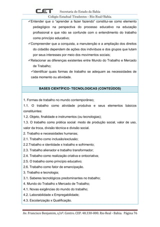 Secretaria do Estado da Bahia
Colégio Estadual Tiradentes - Rio Real/Bahia.
Av. Francisco Benjamim, s/nº. Centro. CEP. 48.330-000. Rio Real - Bahia. Página 76
Entender que o ―aprender a fazer fazendo‖ constitui-se como elemento
pedagógico na perspectiva do processo educativo na educação
profissional e que não se confunde com o entendimento do trabalho
como princípio educativo;
Compreender que a conquista, a manutenção e a ampliação dos direitos
do cidadão dependem de ações dos indivíduos e dos grupos que lutam
por seus interesses por meio dos movimentos sociais;
Relacionar as diferenças existentes entre Mundo do Trabalho e Mercado
de Trabalho;
Identificar quais formas de trabalho se adequam as necessidades de
cada momento ou atividade.
BASES CIENTÍFICO- TECNOLOGICAS (CONTEÚDOS)
1. Formas de trabalho no mundo contemporâneo;
1.1. O trabalho como atividade produtiva e seus elementos básicos
constituintes:
1.2. Objeto, finalidade e instrumentos (ou tecnologias);
1.3. O trabalho como prática social: modo de produção social, valor de uso,
valor da troca, divisão técnica e divisão social.
2. Trabalho e necessidades humanas;
2.1. Trabalho como inclusão/exclusão;
2.2.Trabalho e identidade x trabalho e sofrimento;
2.3. Trabalho alienador e trabalho transformador;
2.4. Trabalho como realização criativa e ontocriativa;
2.5. O trabalho como princípio educativo;
2.6. Trabalho como fator de emancipação.
3. Trabalho e tecnologia;
3.1. Saberes tecnológicos predominantes no trabalho;
4. Mundo do Trabalho x Mercado de Trabalho;
4.1. Novas exigências do mundo do trabalho;
4.2. Laborabilidade x Empregabilidade;
4.3. Escolarização x Qualificação.
 