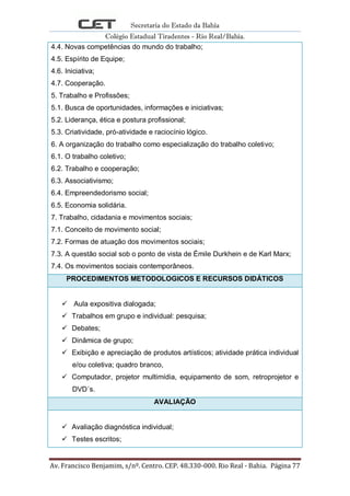 Secretaria do Estado da Bahia
Colégio Estadual Tiradentes - Rio Real/Bahia.
Av. Francisco Benjamim, s/nº. Centro. CEP. 48.330-000. Rio Real - Bahia. Página 77
4.4. Novas competências do mundo do trabalho;
4.5. Espírito de Equipe;
4.6. Iniciativa;
4.7. Cooperação.
5. Trabalho e Profissões;
5.1. Busca de oportunidades, informações e iniciativas;
5.2. Liderança, ética e postura profissional;
5.3. Criatividade, pró-atividade e raciocínio lógico.
6. A organização do trabalho como especialização do trabalho coletivo;
6.1. O trabalho coletivo;
6.2. Trabalho e cooperação;
6.3. Associativismo;
6.4. Empreendedorismo social;
6.5. Economia solidária.
7. Trabalho, cidadania e movimentos sociais;
7.1. Conceito de movimento social;
7.2. Formas de atuação dos movimentos sociais;
7.3. A questão social sob o ponto de vista de Émile Durkhein e de Karl Marx;
7.4. Os movimentos sociais contemporâneos.
PROCEDIMENTOS METODOLOGICOS E RECURSOS DIDÁTICOS
 Aula expositiva dialogada;
 Trabalhos em grupo e individual: pesquisa;
 Debates;
 Dinâmica de grupo;
 Exibição e apreciação de produtos artísticos; atividade prática individual
e/ou coletiva; quadro branco,
 Computador, projetor multimídia, equipamento de som, retroprojetor e
DVD´s.
AVALIAÇÃO
 Avaliação diagnóstica individual;
 Testes escritos;
 