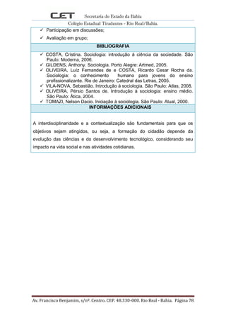 Secretaria do Estado da Bahia
Colégio Estadual Tiradentes - Rio Real/Bahia.
Av. Francisco Benjamim, s/nº. Centro. CEP. 48.330-000. Rio Real - Bahia. Página 78
 Participação em discussões;
 Avaliação em grupo;
BIBLIOGRAFIA
 COSTA, Cristina. Sociologia: introdução à ciência da sociedade. São
Paulo: Moderna, 2006.
 GILDENS, Anthony. Sociologia. Porto Alegre: Artmed, 2005.
 OLIVEIRA, Luíz Fernandes de e COSTA, Ricardo Cesar Rocha da.
Sociologia: o conhecimento humano para jovens do ensino
profissionalizante. Rio de Janeiro: Catedral das Letras, 2005.
 VILA-NOVA, Sebastião. Introdução à sociologia. São Paulo: Atlas, 2008.
 OLIVEIRA, Pérsio Santos de. Introdução à sociologia: ensino médio.
São Paulo: Ática, 2004.
 TOMAZI, Nelson Dacio. Iniciação à sociologia. São Paulo: Atual, 2000.
INFORMAÇÕES ADICIONAIS
A interdisciplinaridade e a contextualização são fundamentais para que os
objetivos sejam atingidos, ou seja, a formação do cidadão depende da
evolução das ciências e do desenvolvimento tecnológico, considerando seu
impacto na vida social e nas atividades cotidianas.
 