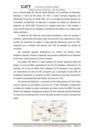 Secretaria do Estado da Bahia
Colégio Estadual Tiradentes - Rio Real/Bahia.
Av. Francisco Benjamim, s/nº. Centro. CEP. 48.330-000. Rio Real - Bahia. Página 8
com a denominação de Vila de Nossa Senhora do Livramento do Barracão.
Recebeu o nome de Rio Real, em 1931. A sede, formada freguesia, por
Resolução Provincial, de 08.05.1855, com a invocação de Nossa Senhora do
Livramento do Barracão, foi elevada á condição de cidade por Decreto-Lei-
Estadual, de 30.03.1938. Conta-se por tradição local que a Vila recebeu o
nome de Rio Real por ter abrigado a comitiva de Dom Pedro II em viagem pelo
interior da Bahia.
A cidade de Rio Real tem como base econômica o setor de serviços e
comércio, denominado de terceiro setor da economia, que responde por cerca
de 60% da economia da região. O setor agrícola representa cerca de 30%,
enquanto que a indústria não alcança nem 10% da geração da riqueza do
município.
Na produção agrícola destacam-se os cultivos de laranja, limão,
tangerina, abacaxi, mamão e maracujá. Na pecuária, destacam-se os rebanhos
de bovinos, suínos, equinos, ovinos e muares.
No estado, Rio Real é o maior produtor de laranja. Segundo dados da
Seagri, no ano de 2005 a produção foi de 315 mil toneladas, utilizando 21 mil
hectares. Já no ano de 2006, foram utilizados 23 mil hectares, o que significa
um crescimento de cerca de 9%, enquanto que a produção foi para 460 mil
toneladas, implicando no aumento de 46%. Destaca-se que esse crescimento
foi superior ao apresentado pelo Estado, que ficou em 14%.
Em termos de eficiência, o município de Rio Real produziu 20 t/ha. Esse
nível foi superior ao do Estado, que ficou em 17 t/ha. Entretanto, comparando
os dados em relação a outros municípios com base no ano de 2005, Cruz das
Almas e de Sapeaçu conseguiram produzir 24 t/ha, enquanto que Rio Real teve
no mesmo ano rendimento de 15 t/ha. No setor de bens minerais, é produtor de
argila.
 