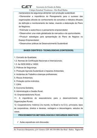 Secretaria do Estado da Bahia
Colégio Estadual Tiradentes - Rio Real/Bahia.
Av. Francisco Benjamim, s/nº. Centro. CEP. 48.330-000. Rio Real - Bahia. Página 80
mantenedora da segurança alimentar com produção sustentável;
Demonstrar a importância do Planejamento para o sucesso das
organizações através do conhecimento de conceitos e métodos eficazes
de definição e monitoramento de metas, visando a elaboração do Plano
de Negócios;
Estimular a autocrítica e o pensamento empreendedor;
Desenvolver uma visão globalizada de mercados e de oportunidades;
Produzir estratégias para apresentação do Plano de Negócio no
Espaço Empreendedor;
Desenvolver práticas de Desenvolvimento Sustentável
BASES CIENTÍFICO- TECNOLOGICAS (CONTEÚDOS)
1. Conceito de Qualidade;
1.2. Normas de Certificação Nacionais e Internacionais;
1.3. As ISOS 9000 e 14000;
2. Práticas de Segurança;
3. Produção Agrícola Sustentável e Impactos Ambientais;
4. Acidentes de Trabalho e doenças profissionais;
5. Riscos Ambientais;
6. Proteção contra incêndios;
7. CIPA.
8. Economia Solidária;
9. Administração e Gestão Rural;
10. Empreendedorismo Rural;
11. A importância do associativismo para o desenvolvimento das
Organizações Rurais;
12. Cooperativismo: histórico (no mundo, no Brasil e no E.S.), princípios, tipos
de cooperativas, direitos e deveres, vantagens e desvantagens, estudos de
casos.
PROCEDIMENTOS METODOLOGICOS E RECURSOS DIDÁTICOS
 Aulas expositivas com discussão;
 