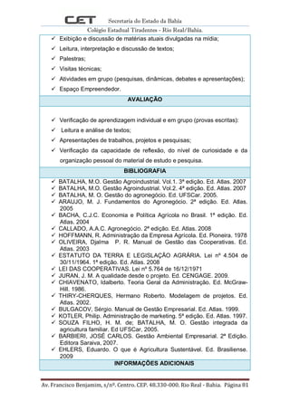 Secretaria do Estado da Bahia
Colégio Estadual Tiradentes - Rio Real/Bahia.
Av. Francisco Benjamim, s/nº. Centro. CEP. 48.330-000. Rio Real - Bahia. Página 81
 Exibição e discussão de matérias atuais divulgadas na mídia;
 Leitura, interpretação e discussão de textos;
 Palestras;
 Visitas técnicas;
 Atividades em grupo (pesquisas, dinâmicas, debates e apresentações);
 Espaço Empreendedor.
AVALIAÇÃO
 Verificação de aprendizagem individual e em grupo (provas escritas):
 Leitura e análise de textos;
 Apresentações de trabalhos, projetos e pesquisas;
 Verificação da capacidade de reflexão, do nível de curiosidade e da
organização pessoal do material de estudo e pesquisa.
BIBLIOGRAFIA
 BATALHA, M.O. Gestão Agroindustrial. Vol.1. 3ª edição. Ed. Atlas. 2007
 BATALHA, M.O. Gestão Agroindustrial. Vol.2. 4ª edição. Ed. Atlas. 2007
 BATALHA, M. O. Gestão do agronegócio. Ed. UFSCar. 2005.
 ARAUJO, M. J. Fundamentos do Agronegócio. 2ª edição. Ed. Atlas.
2005
 BACHA, C.J.C. Economia e Política Agrícola no Brasil. 1ª edição. Ed.
Atlas. 2004
 CALLADO, A.A.C. Agronegócio. 2ª edição. Ed. Atlas. 2008
 HOFFMANN, R. Administração da Empresa Agrícola. Ed. Pioneira. 1978
 OLIVEIRA, Djalma P. R. Manual de Gestão das Cooperativas. Ed.
Atlas. 2003
 ESTATUTO DA TERRA E LEGISLAÇÃO AGRÁRIA. Lei nº 4.504 de
30/11/1964. 1ª edição. Ed. Atlas. 2008
 LEI DAS COOPERATIVAS. Lei nº 5.764 de 16/12/1971
 JURAN, J. M. A qualidade desde o projeto. Ed. CENGAGE. 2009.
 CHIAVENATO, Idalberto. Teoria Geral da Administração. Ed. McGraw-
Hill. 1986.
 THIRY-CHERQUES, Hermano Roberto. Modelagem de projetos. Ed.
Atlas. 2002.
 BULGACOV, Sérgio. Manual de Gestão Empresarial. Ed. Atlas. 1999.
 KOTLER, Philip. Administração de marketing. 5ª edição. Ed. Atlas. 1997.
 SOUZA FILHO, H. M. de; BATALHA, M. O. Gestão integrada da
agricultura familiar. Ed UFSCar, 2005.
 BARBIERI, JOSÉ CARLOS. Gestão Ambiental Empresarial. 2ª Edição.
Editora Saraiva, 2007.
 EHLERS, Eduardo. O que é Agricultura Sustentável. Ed. Brasiliense.
2009
INFORMAÇÕES ADICIONAIS
 