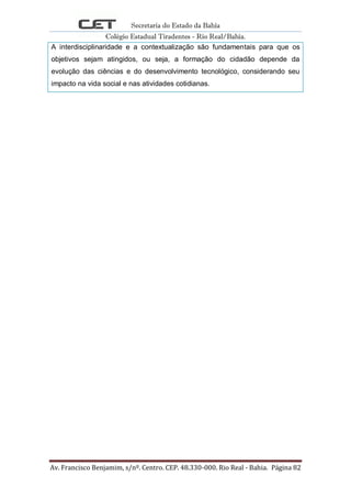 Secretaria do Estado da Bahia
Colégio Estadual Tiradentes - Rio Real/Bahia.
Av. Francisco Benjamim, s/nº. Centro. CEP. 48.330-000. Rio Real - Bahia. Página 82
A interdisciplinaridade e a contextualização são fundamentais para que os
objetivos sejam atingidos, ou seja, a formação do cidadão depende da
evolução das ciências e do desenvolvimento tecnológico, considerando seu
impacto na vida social e nas atividades cotidianas.
 