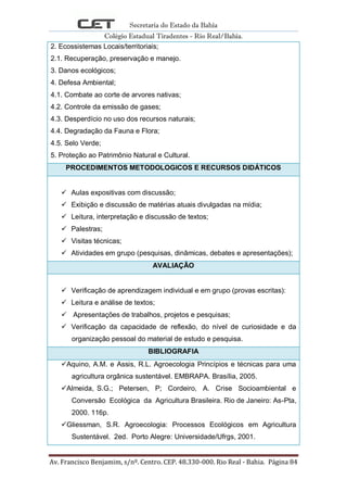 Secretaria do Estado da Bahia
Colégio Estadual Tiradentes - Rio Real/Bahia.
Av. Francisco Benjamim, s/nº. Centro. CEP. 48.330-000. Rio Real - Bahia. Página 84
2. Ecossistemas Locais/territoriais;
2.1. Recuperação, preservação e manejo.
3. Danos ecológicos;
4. Defesa Ambiental;
4.1. Combate ao corte de arvores nativas;
4.2. Controle da emissão de gases;
4.3. Desperdício no uso dos recursos naturais;
4.4. Degradação da Fauna e Flora;
4.5. Selo Verde;
5. Proteção ao Patrimônio Natural e Cultural.
PROCEDIMENTOS METODOLOGICOS E RECURSOS DIDÁTICOS
 Aulas expositivas com discussão;
 Exibição e discussão de matérias atuais divulgadas na mídia;
 Leitura, interpretação e discussão de textos;
 Palestras;
 Visitas técnicas;
 Atividades em grupo (pesquisas, dinâmicas, debates e apresentações);
AVALIAÇÃO
 Verificação de aprendizagem individual e em grupo (provas escritas):
 Leitura e análise de textos;
 Apresentações de trabalhos, projetos e pesquisas;
 Verificação da capacidade de reflexão, do nível de curiosidade e da
organização pessoal do material de estudo e pesquisa.
BIBLIOGRAFIA
Aquino, A.M. e Assis, R.L. Agroecologia Princípios e técnicas para uma
agricultura orgânica sustentável. EMBRAPA. Brasília, 2005.
Almeida, S.G.; Petersen, P; Cordeiro, A. Crise Socioambiental e
Conversão Ecológica da Agricultura Brasileira. Rio de Janeiro: As-Pta,
2000. 116p.
Gliessman, S.R. Agroecologia: Processos Ecológicos em Agricultura
Sustentável. 2ed. Porto Alegre: Universidade/Ufrgs, 2001.
 
