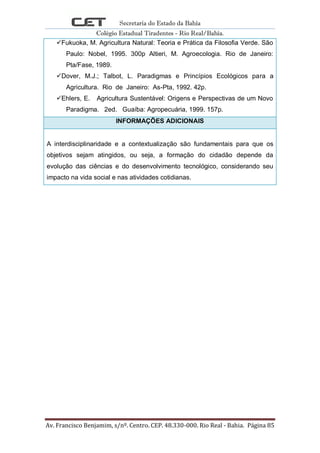 Secretaria do Estado da Bahia
Colégio Estadual Tiradentes - Rio Real/Bahia.
Av. Francisco Benjamim, s/nº. Centro. CEP. 48.330-000. Rio Real - Bahia. Página 85
Fukuoka, M. Agricultura Natural: Teoria e Prática da Filosofia Verde. São
Paulo: Nobel, 1995. 300p Altieri, M. Agroecologia. Rio de Janeiro:
Pta/Fase, 1989.
Dover, M.J.; Talbot, L. Paradigmas e Princípios Ecológicos para a
Agricultura. Rio de Janeiro: As-Pta, 1992. 42p.
Ehlers, E. Agricultura Sustentável: Origens e Perspectivas de um Novo
Paradigma. 2ed. Guaíba: Agropecuária, 1999. 157p.
INFORMAÇÕES ADICIONAIS
A interdisciplinaridade e a contextualização são fundamentais para que os
objetivos sejam atingidos, ou seja, a formação do cidadão depende da
evolução das ciências e do desenvolvimento tecnológico, considerando seu
impacto na vida social e nas atividades cotidianas.
 