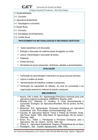 Secretaria do Estado da Bahia
Colégio Estadual Tiradentes - Rio Real/Bahia.
Av. Francisco Benjamim, s/nº. Centro. CEP. 48.330-000. Rio Real - Bahia. Página 87
3. Sustentabilidade;
3.1. Conceito;
4. Agricultura Sustentável;
4.1. Abordagens e conceitos.
5. Êxodo Rural.
5.1. Conceito;
5.2. Estratégias de enfretamento;
5.3. Credito Rural.
PROCEDIMENTOS METODOLOGICOS E RECURSOS DIDÁTICOS
 Aulas expositivas com discussão;
 Exibição e discussão de matérias atuais divulgadas na mídia;
 Leitura, interpretação e discussão de textos;
 Palestras;
 Visitas técnicas;
 Atividades em grupo (pesquisas, dinâmicas, debates e apresentações);
AVALIAÇÃO
 Verificação de aprendizagem individual e em grupo (provas escritas):
 Leitura e análise de textos;
 Apresentações de trabalhos, projetos e pesquisas;
 Verificação da capacidade de reflexão, do nível de curiosidade e da
organização pessoal do material de estudo e pesquisa.
BIBLIOGRAFIA
 Aquino, A.M. e Assis, R.L. Agroecologia Princípios e técnicas para uma
agricultura orgânica sustentável. EMBRAPA. Brasília, 2005.
 Almeida, S.G.; Petersen, P; Cordeiro, A. Crise Socioambiental e
Conversão Ecológica da Agricultura Brasileira. Rio de Janeiro: As-Pta,
2000. 116p.
 Gliessman, S.R. Agroecologia: Processos Ecológicos em Agricultura
Sustentável. 2ed. Porto Alegre: Universidade/Ufrgs, 2001.
 Fukuoka, M. Agricultura Natural: Teoria e Prática da Filosofia Verde.
São Paulo: Nobel, 1995. 300p Altieri, M. Agroecologia. Rio de Janeiro:
Pta/Fase, 1989.
 Dover, M.J.; Talbot, L. Paradigmas e Princípios Ecológicos para a
Agricultura. Rio de Janeiro: As-Pta, 1992. 42p.
 Ehlers, E. Agricultura Sustentável: Origens e Perspectivas de um Novo
 Paradigma. 2ed. Guaíba: Agropecuária, 1999. 157p.
 