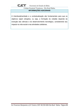 Secretaria do Estado da Bahia
Colégio Estadual Tiradentes - Rio Real/Bahia.
Av. Francisco Benjamim, s/nº. Centro. CEP. 48.330-000. Rio Real - Bahia. Página 88
INFORMAÇÕES ADICIONAIS
A interdisciplinaridade e a contextualização são fundamentais para que os
objetivos sejam atingidos, ou seja, a formação do cidadão depende da
evolução das ciências e do desenvolvimento tecnológico, considerando seu
impacto na vida social e nas atividades cotidianas.
 