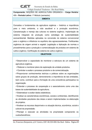 Secretaria do Estado da Bahia
Colégio Estadual Tiradentes - Rio Real/Bahia.
Av. Francisco Benjamim, s/nº. Centro. CEP. 48.330-000. Rio Real - Bahia. Página 89
Componente: NOÇÕES DE AGRICULTURA ORGANICA – Carga Horária:
40h - Período Letivo: 1º Módulo (semestre)
EMENTA
Conceitos e fundamentos da agricultura orgânica – histórico e importância
para o meio ambiente, a vida saudável e a produção econômica.
Caracterização e manejo das culturas no sistema orgânico. Implantação de
sistema integrado de produção como estratégia de sustentabilidade
socioambiental. Medidas aplicadas na conversão do sistema convencional
para o orgânico e influência no equilíbrio dos agroecossistemas. Fertilizantes
orgânicos de origem animal e vegetal. Legislação e Aplicação de normas e
procedimentos para a produção e comercialização de produtos em sistema de
cultivo orgânico. Certificação do sistema de cultivo orgânico
OBJETIVOS
Desenvolver a capacidade de monitorar a estrutura de um sistema de
agricultura orgânica.
Elaborar e monitorar plano de exploração da unidade produtiva.
Controlar e avaliar o processo produtivo e de comercialização.
Proporcionar conhecimentos teóricos e práticos sobre as organizações
sobre grupos de produção, demonstrando a importância de tais entidades,
bem como, contribuir para a formação de uma consciência participativa na
organização.
Entender o processo de cooperação e o associativismo como uma das
bases da sustentabilidade da agricultura;
Sistematizar e avaliar dados estatísticos;
Analisar as características econômicas, sociais e ambientais, identificando
as atividades peculiares das áreas a serem implementadas na elaboração
de projetos;
Analisar os recursos disponíveis e a situação técnica, econômica, social e
cultural da propriedade;
Planejar e executar as atividades na propriedade comparando os
custos/benefícios;
 