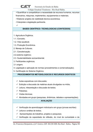 Secretaria do Estado da Bahia
Colégio Estadual Tiradentes - Rio Real/Bahia.
Av. Francisco Benjamim, s/nº. Centro. CEP. 48.330-000. Rio Real - Bahia. Página 90
Quantificar e compatibilizar a necessidade de recursos humanos, recursos
financeiros, máquinas, implementos, equipamentos e materiais;
Elaborar projetos de viabilidade técnico-econômica;
Interpretar a legislação pertinente.

BASES CIENTÍFICO- TECNOLOGICAS (CONTEÚDOS)
1. Agricultura Orgânica;
1.1. Conceito;
1.2. Vida saudável;
1.3. Produção Econômica.
2. Manejo de Culturas;
2.1. Caracterização;
2.2.sistema orgânico;
2.3. Sustentabilidade socioambiental.
3. Fertilizantes orgânicos;
3.1.origem;
4. Legislação e aplicação de normas (procedimentos e comercialização);
5. Certificação do Sistema Orgânico.
PROCEDIMENTOS METODOLOGICOS E RECURSOS DIDÁTICOS
 Aulas expositivas com discussão;
 Exibição e discussão de matérias atuais divulgadas na mídia;
 Leitura, interpretação e discussão de textos;
 Palestras;
 Visitas técnicas;
 Atividades em grupo (pesquisas, dinâmicas, debates e apresentações);
AVALIAÇÃO
 Verificação de aprendizagem individual e em grupo (provas escritas):
 Leitura e análise de textos;
 Apresentações de trabalhos, projetos e pesquisas;
 Verificação da capacidade de reflexão, do nível de curiosidade e da
 