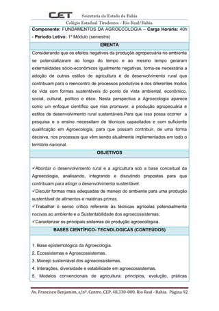 Secretaria do Estado da Bahia
Colégio Estadual Tiradentes - Rio Real/Bahia.
Av. Francisco Benjamim, s/nº. Centro. CEP. 48.330-000. Rio Real - Bahia. Página 92
Componente: FUNDAMENTOS DA AGROECOLOGIA – Carga Horária: 40h
- Período Letivo: 1º Módulo (semestre)
EMENTA
Considerando que os efeitos negativos da produção agropecuária no ambiente
se potencializaram ao longo do tempo e ao mesmo tempo geraram
externalidades sócio-econômicos igualmente negativas, torna-se necessária a
adoção de outros estilos de agricultura e de desenvolvimento rural que
contribuam para o reencontro de processos produtivos e dos diferentes modos
de vida com formas sustentáveis do ponto de vista ambiental, econômico,
social, cultural, político e ético. Nesta perspectiva a Agroecologia aparece
como um enfoque científico que visa promover, a produção agropecuária e
estilos de desenvolvimento rural sustentáveis.Para que isso possa ocorrer a
pesquisa e o ensino necessitam de técnicos capacitados e com suficiente
qualificação em Agroecologia, para que possam contribuir, de uma forma
decisiva, nos processos que vêm sendo atualmente implementados em todo o
território nacional.
OBJETIVOS
Abordar o desenvolvimento rural e a agricultura sob a base conceitual da
Agroecologia, analisando, integrando e discutindo propostas para que
contribuam para atingir o desenvolvimento sustentável.
Discutir formas mais adequadas de manejo do ambiente para uma produção
sustentável de alimentos e matérias primas.
Trabalhar o senso crítico referente às técnicas agrícolas potencialmente
nocivas ao ambiente e a Sustentabilidade dos agroecossistemas;
Caracterizar os principais sistemas de produção agroecológica.
BASES CIENTÍFICO- TECNOLOGICAS (CONTEÚDOS)
1. Base epistemológica da Agroecologia.
2. Ecossistemas e Agroecossistemas.
3. Manejo sustentável dos agroecossistemas.
4. Interações, diversidade e estabilidade em agroecossistemas.
5. Modelos convencionais de agricultura: princípios, evolução, práticas
 