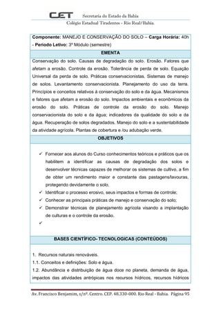Secretaria do Estado da Bahia
Colégio Estadual Tiradentes - Rio Real/Bahia.
Av. Francisco Benjamim, s/nº. Centro. CEP. 48.330-000. Rio Real - Bahia. Página 95
Componente: MANEJO E CONSERVAÇÃO DO SOLO – Carga Horária: 40h
- Período Letivo: 3º Módulo (semestre)
EMENTA
Conservação do solo. Causas de degradação do solo. Erosão. Fatores que
afetam a erosão. Controle da erosão. Tolerância de perda de solo. Equação
Universal da perda de solo. Práticas conservacionistas. Sistemas de manejo
de solos. Levantamento conservacionista. Planejamento do uso da terra.
Princípios e conceitos relativos á conservação do solo e da água. Mecanismos
e fatores que afetam a erosão do solo. Impactos ambientais e econômicos da
erosão do solo. Práticas de controle da erosão do solo. Manejo
conservacionista do solo e da água; indicadores da qualidade do solo e da
água. Recuperação de solos degradados. Manejo do solo e a sustentabilidade
da atividade agrícola. Plantas de cobertura e /ou adubação verde.
OBJETIVOS
 Fornecer aos alunos do Curso conhecimentos teóricos e práticos que os
habilitem a identificar as causas de degradação dos solos e
desenvolver técnicas capazes de melhorar os sistemas de cultivo, a fim
de obter um rendimento maior e constante das pastagens/lavouras,
protegendo devidamente o solo.
 Identificar o processo erosivo, seus impactos e formas de controle;
 Conhecer as principais práticas de manejo e conservação do solo;
 Demonstrar técnicas de planejamento agrícola visando a implantação
de culturas e o controle da erosão.

BASES CIENTÍFICO- TECNOLOGICAS (CONTEÚDOS)
1. Recursos naturais renováveis.
1.1. Conceitos e definições: Solo e água.
1.2. Abundância e distribuição de água doce no planeta, demanda de água,
impactos das atividades antrópicas nos recursos hídricos, recursos hídricos
 