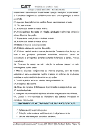 Secretaria do Estado da Bahia
Colégio Estadual Tiradentes - Rio Real/Bahia.
Av. Francisco Benjamim, s/nº. Centro. CEP. 48.330-000. Rio Real - Bahia. Página 96
subterrâneos, contaminação subterrânea e proteção das águas subterrâneas.
2. Conceitos e objetivos da conservação do solo. Erosão geológica e erosão
acelerada.
2.1. Agentes da erosão hídrica e eólica. Fases e processos da erosão.
2.2. Tipos de erosão.
2.3. Fatores que afetam a erosão hídrica.
2.4. Conseqüências da erosão em relação à produção de alimentos e matérias
primas. Controle da erosão.
2.5. Equação de predição do controle de erosão.
2.6. Fatores que afetam a erosão eólica.
3.Práticas de manejo conservacionista.
3.1. Práticas edáficas de controle da erosão.
3.3. Práticas mecânicas de conservação do solo: Curvas de nível, terraço em
nível e em gradiente, patamares, banquetes individuais, canais de
escoadouros e divergentes, dimensionamento de terraços e canais. Práticas
vegetativas.
3.4. Sistemas de manejo do solo: rotação de culturas, preparo do solo,
subsolagem e plantio direto.
4. Matéria orgânica: componentes da matéria orgânica, ciclo da matéria
orgânica em agroecossistemas, matéria orgânica em sistemas de produção e
matéria e a sustentabilidade dos sistemas agrícolas.
5. Classificação das terras no sistema de capacidade de uso.
5.1. Categorias do sistema.
5.2. Grupo de manejo e Critérios para determinação da capacidade de uso.
5.3. Aptidão Agrícola.
6. Manejo de microbacias hidrográficas: sistemas integrados de microbacias.
6.1. Causas e conseqüências da ineficiência dos sistemas integrados de
manejo de microbacias.
PROCEDIMENTOS METODOLOGICOS E RECURSOS DIDÁTICOS
 Aulas expositivas com discussão;
 Exibição e discussão de matérias atuais divulgadas na mídia;
 Leitura, interpretação e discussão de textos;
 