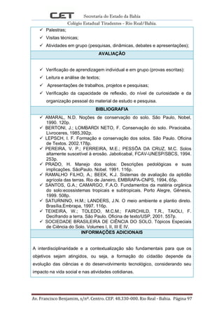 Secretaria do Estado da Bahia
Colégio Estadual Tiradentes - Rio Real/Bahia.
Av. Francisco Benjamim, s/nº. Centro. CEP. 48.330-000. Rio Real - Bahia. Página 97
 Palestras;
 Visitas técnicas;
 Atividades em grupo (pesquisas, dinâmicas, debates e apresentações);
AVALIAÇÃO
 Verificação de aprendizagem individual e em grupo (provas escritas):
 Leitura e análise de textos;
 Apresentações de trabalhos, projetos e pesquisas;
 Verificação da capacidade de reflexão, do nível de curiosidade e da
organização pessoal do material de estudo e pesquisa.
BIBLIOGRAFIA
 AMARAL, N.D. Noções de conservação do solo. São Paulo, Nobel,
1990. 120p.
 BERTONI, J.; LOMBARDI NETO, F. Conservação do solo. Piracicaba.
Livroceres, 1985,392p.
 LEPSCH, I. F. Formação e conservação dos solos. São Paulo. Oficina
de Textos. 2002.178p.
 PEREIRA, V. P.; FERREIRA, M.E.; PESSÔA DA CRUZ, M.C. Solos
altamente suscetível à erosão. Jaboticabal, FCAV-UNESP/SBCS, 1994.
253p.
 PRADO, H. Manejo dos solos: Descrições pedológicas e suas
implicações. SãoPaulo. Nobel. 1991. 116p.
 RAMALHO FILHO, A.; BEEK, K.J. Sistemas de avaliação da aptidão
agrícola das terras. Rio de Janeiro, EMBRAPA-CNPS, 1994, 65p.
 SANTOS, G.A.; CAMARGO, F.A.O. Fundamentos da matéria orgânica
do solo:ecossistemas tropicais e subtropicais. Porto Alegre, Gênesis,
1999. 508p.
 SATURNINO, H.M.; LANDERS, J.N. O meio ambiente e plantio direto.
Brasília,Embrapa, 1997. 116p.
 TEIXEIRA, W.; TOLEDO, M.C.M.; FAIRCHILD, T.R., TAIOLI, F.
Decifrando a terra. São Paulo. Oficina de texto/USP, 2001. 557p.
 SOCIEDADE BRASILEIRA DE CIÊNCIA DO SOLO. Tópicos Especiais
de Ciência do Solo. Volumes I, II, III E IV.
INFORMAÇÕES ADICIONAIS
A interdisciplinaridade e a contextualização são fundamentais para que os
objetivos sejam atingidos, ou seja, a formação do cidadão depende da
evolução das ciências e do desenvolvimento tecnológico, considerando seu
impacto na vida social e nas atividades cotidianas.
 
