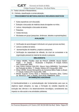 Secretaria do Estado da Bahia
Colégio Estadual Tiradentes - Rio Real/Bahia.
Av. Francisco Benjamim, s/nº. Centro. CEP. 48.330-000. Rio Real - Bahia. Página 99
9. Tratos culturais e fitossanitários;
10. Colheita, classificação e comercialização.
PROCEDIMENTOS METODOLOGICOS E RECURSOS DIDÁTICOS
 Aulas expositivas com discussão;
 Exibição e discussão de matérias atuais divulgadas na mídia;
 Leitura, interpretação e discussão de textos;
 Palestras;
 Visitas técnicas;
 Atividades em grupo (pesquisas, dinâmicas, debates e apresentações);
AVALIAÇÃO
 Verificação de aprendizagem individual e em grupo (provas escritas):
 Leitura e análise de textos;
 Apresentações de trabalhos, projetos e pesquisas;
 Verificação da capacidade de reflexão, do nível de curiosidade e da
organização pessoal do material de estudo e pesquisa.
BIBLIOGRAFIA
 Clibas VIEIRA, Trazilbo José de PAULA JÚNIOR, Aluízio Borém.
Feijão - 2ª Edição - Atualizada e Ampliada. 2ª. Edição. Editora
UFV.Viçosa-MG, 2006.
 João Carlos Cardoso GALVÃO, Glauco Vieira MIRANDA. Tecnologias
de Produção de Milho. 1ª. Edição. Editora UFV.Viçosa-MG, 2004.
 Clibas VIEIRA .Estudo Monográfico do Consórcio Milho-Feijão no Brasil.
1ª. Edição. Editora UFV.Viçosa-MG, 1999.
 Alfredo Augusto Cunha Alves e Alineaurea Florentino Silva. Cultivo
da Mandioca para a Região Semi-Árida. EMBRAPA. 2003.
INFORMAÇÕES ADICIONAIS
A interdisciplinaridade e a contextualização são fundamentais para que os
objetivos sejam atingidos, ou seja, a formação do cidadão depende da
evolução das ciências e do desenvolvimento tecnológico, considerando seu
impacto na vida social e nas atividades cotidianas.
 