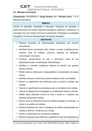 Secretaria do Estado da Bahia
Colégio Estadual Tiradentes - Rio Real/Bahia.
Av. Francisco Benjamim, s/nº. Centro. CEP. 48.330-000. Rio Real - Bahia. Página 12
4.2. Matrizes Curriculares
Componente: GEOGRAFIA I– Carga Horária: 80h - Período Letivo: 1º e 2º
Módulos (semestres)
EMENTA
Estudo da Geografia, Sociedade e Educação. Processos de aquisição e
desenvolvimento das noções espaciais topológicas, projetivas e relacionais na
educação nos anos iniciais do Ensino Fundamental. Orientação e Localização
Geográfica. Formas de Representação do Espaço Geográfico
OBJETIVOS
 Observar exemplos de transformações ambientais que ocorrem
naturalmente.
 Identificar fluxos econômicos entre cidade e campo (matérias-primas,
insumos, força de trabalho, consumo, sistemas de transporte,
comunicação e serviços).
 Conhecer características do solo e reconhecer sinais de sua
degradação erosão, compactação, desertificação).
 Identificar e comentar problemas relativos ao trânsito nos grandes
centros urbanos.
 Refletir sobre as diferenças e desigualdades na apropriação do espaço
urbano.
 Identificar porque a maioria dos jovens brasileiros vivem nas cidades.
 Discutir os significados dos endereços para os jovens e adultos das
cidades.
 Discutir os significados dos endereços para os moradores das cidades.
 Discutir a relação entre as paisagens e as diferenças sócias e culturais.
 Refletir sobre diferentes formas de viver o tempo e o cotidiano das
pessoas nas grandes cidades.
 Discutir como as diferentes formas de violência atingem as crianças, os
jovens e os adultos nas cidades.
 Analisar propostas que visam a assegurar os direitos da população nas
cidades e diminuir a violência que a atinge.
 Discutir os significados do conceito de cidadania.
 Elaborar propostas para melhorar a qualidade de vida dos habitantes da
 
