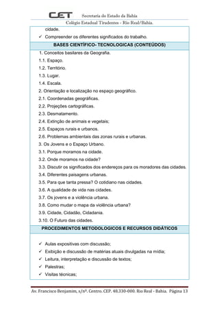 Secretaria do Estado da Bahia
Colégio Estadual Tiradentes - Rio Real/Bahia.
Av. Francisco Benjamim, s/nº. Centro. CEP. 48.330-000. Rio Real - Bahia. Página 13
cidade.
 Compreender os diferentes significados do trabalho.
BASES CIENTÍFICO- TECNOLOGICAS (CONTEÚDOS)
1. Conceitos basilares da Geografia.
1.1. Espaço.
1.2. Território.
1.3. Lugar.
1.4. Escala.
2. Orientação e localização no espaço geográfico.
2.1. Coordenadas geográficas.
2.2. Projeções cartográficas.
2.3. Desmatamento.
2.4. Extinção de animais e vegetais;
2.5. Espaços rurais e urbanos.
2.6. Problemas ambientais das zonas rurais e urbanas.
3. Os Jovens e o Espaço Urbano.
3.1. Porque moramos na cidade.
3.2. Onde moramos na cidade?
3.3. Discutir os significados dos endereços para os moradores das cidades.
3.4. Diferentes paisagens urbanas.
3.5. Para que tanta pressa? O cotidiano nas cidades.
3.6. A qualidade de vida nas cidades.
3.7. Os jovens e a violência urbana.
3.8. Como mudar o mapa da violência urbana?
3.9. Cidade, Cidadão, Cidadania.
3.10. O Futuro das cidades.
PROCEDIMENTOS METODOLOGICOS E RECURSOS DIDÁTICOS
 Aulas expositivas com discussão;
 Exibição e discussão de matérias atuais divulgadas na mídia;
 Leitura, interpretação e discussão de textos;
 Palestras;
 Visitas técnicas;
 