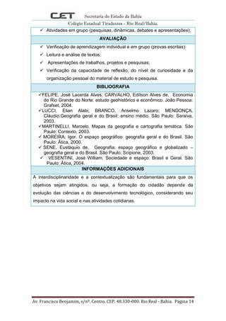 Secretaria do Estado da Bahia
Colégio Estadual Tiradentes - Rio Real/Bahia.
Av. Francisco Benjamim, s/nº. Centro. CEP. 48.330-000. Rio Real - Bahia. Página 14
 Atividades em grupo (pesquisas, dinâmicas, debates e apresentações);
AVALIAÇÃO
 Verificação de aprendizagem individual e em grupo (provas escritas):
 Leitura e análise de textos;
 Apresentações de trabalhos, projetos e pesquisas;
 Verificação da capacidade de reflexão, do nível de curiosidade e da
organização pessoal do material de estudo e pesquisa.
BIBLIOGRAFIA
FELIPE, José Lacerda Alves; CARVALHO, Edílson Alves de. Economia
do Rio Grande do Norte: estudo geohistórico e econômico. João Pessoa:
Grafset, 2004.
LUCCI, Elian Alabi; BRANCO, Anselmo Lazaro; MENDONÇA,
Cláudio.Geografia geral e do Brasil: ensino médio. São Paulo: Saraiva,
2003.
MARTINELLI, Marcelo. Mapas da geografia e cartografia temática. São
Paulo: Contexto, 2003.
 MOREIRA, Igor. O espaço geográfico: geografia geral e do Brasil. São
Paulo: Ática, 2000.
 SENE, Eustáquio de. Geografia: espaço geográfico e globalizado –
geografia geral e do Brasil. São Paulo: Scipione, 2003.
 VESENTINI, José William. Sociedade e espaço: Brasil e Geral. São
Paulo: Ática, 2004.
INFORMAÇÕES ADICIONAIS
A interdisciplinaridade e a contextualização são fundamentais para que os
objetivos sejam atingidos, ou seja, a formação do cidadão depende da
evolução das ciências e do desenvolvimento tecnológico, considerando seu
impacto na vida social e nas atividades cotidianas.
 