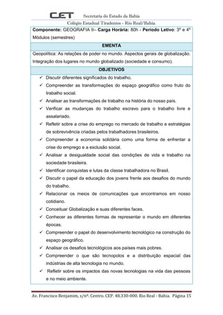 Secretaria do Estado da Bahia
Colégio Estadual Tiradentes - Rio Real/Bahia.
Av. Francisco Benjamim, s/nº. Centro. CEP. 48.330-000. Rio Real - Bahia. Página 15
Componente: GEOGRAFIA II– Carga Horária: 80h - Período Letivo: 3º e 4º
Módulos (semestres)
EMENTA
Geopolítica: As relações de poder no mundo. Aspectos gerais de globalização.
Integração dos lugares no mundo globalizado (sociedade e consumo).
OBJETIVOS
 Discutir diferentes significados do trabalho.
 Compreender as transformações do espaço geográfico como fruto do
trabalho social.
 Analisar as transformações de trabalho na história do nosso país.
 Verificar as mudanças do trabalho escravo para o trabalho livre e
assalariado.
 Refletir sobre a crise do emprego no mercado de trabalho e estratégias
de sobrevivência criadas pelos trabalhadores brasileiros.
 Compreender a economia solidária como uma forma de enfrentar a
crise do emprego e a exclusão social.
 Analisar a desigualdade social das condições de vida e trabalho na
sociedade brasileira.
 Identificar conquistas e lutas da classe trabalhadora no Brasil.
 Discutir o papel da educação dos jovens frente aos desafios do mundo
do trabalho.
 Relacionar os meios de comunicações que encontramos em nosso
cotidiano.
 Conceituar Globalização e suas diferentes faces.
 Conhecer as diferentes formas de representar o mundo em diferentes
épocas.
 Compreender o papel do desenvolvimento tecnológico na construção do
espaço geográfico.
 Analisar os desafios tecnológicos aos países mais pobres.
 Compreender o que são tecnopolos e a distribuição espacial das
indústrias de alta tecnologia no mundo.
 Refletir sobre os impactos das novas tecnologias na vida das pessoas
e no meio ambiente.
 
