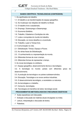 Secretaria do Estado da Bahia
Colégio Estadual Tiradentes - Rio Real/Bahia.
Av. Francisco Benjamim, s/nº. Centro. CEP. 48.330-000. Rio Real - Bahia. Página 16

BASES CIENTÍFICO- TECNOLOGICAS (CONTEÚDOS)
1. Os significados do trabalho.
1.1. O trabalho e as transformações do espaço geográfico.
1.2. As mudanças nas relações de trabalho no Brasil.
1.3. O trabalho livre e assalariado.
1.4. Emprego, Subemprego e Desemprego.
1.5. Economia Solidária.
1.6. Trabalho, Cidadania e Condições de vida.
1.7. Lutas e conquistas do mundo do trabalho.
1.8. Educação, os novos desafios e a Juventude.
1.9. Trabalho, Lazer e Tempo livre.
2. A comunicação na vida.
2.1. Globalização: Tempo, Espaço e Fluxos.
2.2. As várias faces da Globalização.
2.3. O conhecimento e a representação do mundo.
2.4. Diferentes formas de viver o tempo.
2.5. Diferentes formas de representar o tempo.
3. As novas tecnologias no cotidiano.
3.1. Espaço geográfico, desenvolvimento técnico e tecnológico.
3.2. A tecnologia no mundo: países com diferentes graus de
desenvolvimento.
3.3. A produção de tecnologia e os países subdesenvolvidos.
3.4. Educação, Tecnologia e os novos centros industriais.
3.5. O desenvolvimento tecnológico, a sociedade e a natureza.
3.6. As tecnologias e o trabalho.
3.7. Consumo, tecnologias.
3.8. Tecnologias em beneficio de todos: tecnologia social.
PROCEDIMENTOS METODOLOGICOS E RECURSOS DIDÁTICOS
 Aulas expositivas com discussão;
 Exibição e discussão de matérias atuais divulgadas na mídia;
 Leitura, interpretação e discussão de textos;
 Palestras;
 