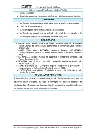 Secretaria do Estado da Bahia
Colégio Estadual Tiradentes - Rio Real/Bahia.
Av. Francisco Benjamim, s/nº. Centro. CEP. 48.330-000. Rio Real - Bahia. Página 17
 Visitas técnicas;
 Atividades em grupo (pesquisas, dinâmicas, debates e apresentações);
AVALIAÇÃO
 Verificação de aprendizagem individual e em grupo (provas escritas):
 Leitura e análise de textos;
 Apresentações de trabalhos, projetos e pesquisas;
 Verificação da capacidade de reflexão, do nível de curiosidade e da
organização pessoal do material de estudo e pesquisa.
BIBLIOGRAFIA
FELIPE, José Lacerda Alves; CARVALHO, Edílson Alves de. Economia
do Rio Grande do Norte: estudo geohistórico e econômico. João Pessoa:
Grafset, 2004.
LUCCI, Elian Alabi; BRANCO, Anselmo Lazaro; MENDONÇA,
Cláudio.Geografia geral e do Brasil: ensino médio. São Paulo: Saraiva,
2003.
MARTINELLI, Marcelo. Mapas da geografia e cartografia temática. São
Paulo: Contexto, 2003.
 MOREIRA, Igor. O espaço geográfico: geografia geral e do Brasil. São
Paulo: Ática, 2000.
 SENE, Eustáquio de. Geografia: espaço geográfico e globalizado –
geografia geral e do Brasil. São Paulo: Scipione, 2003.
 VESENTINI, José William. Sociedade e espaço: Brasil e Geral. São
Paulo: Ática, 2004.
INFORMAÇÕES ADICIONAIS
A interdisciplinaridade e a contextualização são fundamentais para que os
objetivos sejam atingidos, ou seja, a formação do cidadão depende da
evolução das ciências e do desenvolvimento tecnológico, considerando seu
impacto na vida social e nas atividades cotidianas.
 