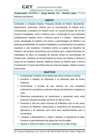 Secretaria do Estado da Bahia
Colégio Estadual Tiradentes - Rio Real/Bahia.
Av. Francisco Benjamim, s/nº. Centro. CEP. 48.330-000. Rio Real - Bahia. Página 18
Componente: HISTÓRIA I– Carga Horária: 80h - Período Letivo: 1º e 2º
Módulos (semestres)
EMENTA
Conteúdos e conceitos básicos. Pesquisa através de fontes: documentos,
depoimentos, entrevistas. História oral na reconstituição da história local.
Compreender a disciplina de História como um veículo formador de um ser
humano investigador, crítico e reflexivo para a construção de uma sociedade
estabelecendo relações entre o indivíduo social e o coletivo. Desenvolver
novas concepções da história e de ensino e aprendizagem de História e as
diversas possibilidades de construir habilidades e conhecimentos nos espaços
escolares e não escolares. Considerar dentre os papéis da disciplina de
História o de fornecer instrumentos que contribua para o desenvolvimento de
habilidades do aluno na utilização de diversas fontes na reconstituição da
história local. Identificar as transformações do ensino da História no Brasil ao
longo de sua trajetória histórica. Objetivos Gerais de História para o Ensino
Fundamental. O ensino de História face às novas tecnologias. História e temas
transversais.
OBJETIVOS
 Compreender a História como estudo dos seres humanos no tempo.
 Conhecer o trabalho do historiador e os diferentes tipos de fontes
históricas.
 Conscientizar o alunado de que vivemos em uma sociedade
multicultural e plurietnica e estimular atitudes de tolerância e respeito ao
outro.
 Diferenciar evolucionismo do criacionismo e apresentar outra visão
possível a respeito da origem do home da vida na Terra.
 Comparar a vida dos seres humanos do Paleolítico com os dos seres
humanos do Neolítico, evidenciando a importância da descoberta da
agricultura e do pastoreio, bem como seus desdobramentos para a
humanidade.
 Localizar a Mesopotâmia e o Egito e destacar a importância da ação
humana no aproveitamento das águas dos rios da região.
 Abordar a história da Núbia e suas relações com o Egito Antigo.
 