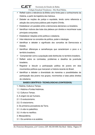 Secretaria do Estado da Bahia
Colégio Estadual Tiradentes - Rio Real/Bahia.
Av. Francisco Benjamim, s/nº. Centro. CEP. 48.330-000. Rio Real - Bahia. Página 19
 Refletir sobre a relevância da Bíblia como fonte para o conhecimento da
História, a partir da trajetória dos hebreus.
 Debater as noções de justiça e equidade, tendo como referencia a
adoção dos concursos públicos pelo Império Chinês.
 Estabelecer um paralelo entre a democracia ateniense a a brasileira.
 Identificar motivos das lutas dos plebeus por direitos e reconhecer suas
principais conquistas.
 Estabelecer relações entre política e cidadania.
 Inter-relacionar os conceitos de política, poder e ideologia.
 Identificar e debater o significado dos conceitos de Democracia e
Estado.
 Identificar diferenças e semelhanças que caracterizam o povo e o
território brasileiro.
 Compreender como a população está distribuída no território brasileiro.
 Refletir sobre os contrastes, problemas e desafios da juventude
brasileira.
 Registrar e discutir a participação política de jovens em dois
movimentos políticos que marcaram a historia recente do Brasil.
 Identificar e debater a diversidade de maneiras e possibilidades de
participação dos jovens nos grupos, movimentos e lutas pelos direitos
de cidadania.
BASES CIENTÍFICO- TECNOLOGICAS (CONTEÚDOS)
1. História, Cultura e Tempo.
1.1. História e Fontes históricas.
1.2. Cultura e Tempo.
2. A origem do ser humano.
2.1. O evolucionismo.
2.2. O criacionismo.
3. Os primeiros povoadores da Terra.
3.1. A vida no paleolítico.
3.2. A vida no neolítico.
3. Mesopotâmia.
3.1. Os sumérios e os acádios.
 