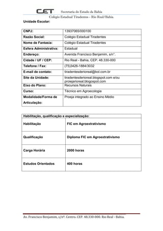 Secretaria do Estado da Bahia
Colégio Estadual Tiradentes - Rio Real/Bahia.
Av. Francisco Benjamim, s/nº. Centro. CEP. 48.330-000. Rio Real - Bahia. Página 2
Unidade Escolar:
CNPJ: 13937065/000100
Razão Social: Colégio Estadual Tiradentes
Nome de Fantasia: Colégio Estadual Tiradentes
Esfera Administrativa: Estadual
Endereço: Avenida Francisco Benjamim, s/n°.
Cidade / UF / CEP: Rio Real - Bahia, CEP. 48.330-000
Telefone / Fax: (75)3426-1884/3032
E-mail de contato: tiradentesderioreal@bol.com.br
Site da Unidade: tiradentesderioreal.blogspot.com e/ou
proiejarioreal.blogospot.com
Eixo do Plano: Recursos Naturais
Curso: Técnico em Agroecologia
Modalidade/Forma de
Articulação:
Proeja integrado ao Ensino Médio
Habilitação, qualificação e especialização:
Habilitação FIC em Agroextrativismo
Qualificação Diploma FIC em Agroextrativismo
Carga Horária 2000 horas
Estudos Orientados 400 horas
 