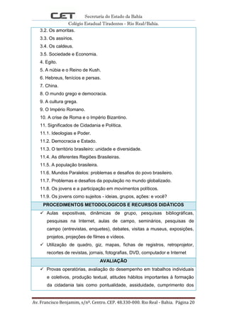 Secretaria do Estado da Bahia
Colégio Estadual Tiradentes - Rio Real/Bahia.
Av. Francisco Benjamim, s/nº. Centro. CEP. 48.330-000. Rio Real - Bahia. Página 20
3.2. Os amoritas.
3.3. Os assírios.
3.4. Os caldeus.
3.5. Sociedade e Economia.
4. Egito.
5. A núbia e o Reino de Kush.
6. Hebreus, fenícios e persas.
7. China.
8. O mundo grego e democracia.
9. A cultura grega.
9. O Império Romano.
10. A crise de Roma e o Império Bizantino.
11. Significados de Cidadania e Política.
11.1. Ideologias e Poder.
11.2. Democracia e Estado.
11.3. O território brasileiro: unidade e diversidade.
11.4. As diferentes Regiões Brasileiras.
11.5. A população brasileira.
11.6. Mundos Paralelos: problemas e desafios do povo brasileiro.
11.7. Problemas e desafios da população no mundo globalizado.
11.8. Os jovens e a participação em movimentos políticos.
11.9. Os jovens como sujeitos - ideias, grupos, ações: e você?
PROCEDIMENTOS METODOLOGICOS E RECURSOS DIDÁTICOS
 Aulas expositivas, dinâmicas de grupo, pesquisas bibliográficas,
pesquisas na Internet, aulas de campo, seminários, pesquisas de
campo (entrevistas, enquetes), debates, visitas a museus, exposições,
projetos, projeções de filmes e vídeos.
 Utilização de quadro, giz, mapas, fichas de registros, retroprojetor,
recortes de revistas, jornais, fotografias, DVD, computador e Internet
AVALIAÇÃO
 Provas operatórias, avaliação do desempenho em trabalhos individuais
e coletivos, produção textual, atitudes hábitos importantes à formação
da cidadania tais como pontualidade, assiduidade, cumprimento dos
 