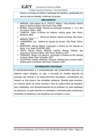 Secretaria do Estado da Bahia
Colégio Estadual Tiradentes - Rio Real/Bahia.
Av. Francisco Benjamim, s/nº. Centro. CEP. 48.330-000. Rio Real - Bahia. Página 21
prazos na entrega de tarefas e realização de trabalhos, participação em
sala de aula em debates, dinâmicas de grupos.
BIBLIOGRAFIA
 ARRUDA, José Jobson de A.; PILETTI, Nelson. Toda História: história
geral e história do Brasil. São Paulo: Ática.1999.
 BURNS, Edward McNall. História da civilização ocidental. v. I e II. Rio
de Janeiro: Globo. 1985.
 CAMPOS, Flávio O.Oficina da História: história geral. São Paulo:
Moderna, 2000.
 ________________. Oficina da História: história do Brasil. São Paulo:
Moderna, 2000.
 HUBERMAN, Leo. História da riqueza do homem. São Paulo: Zahar,
1984.
 MONTEIRO, Denise Mattos. Introdução à história do Rio Grande do
Norte. 2 ed. Natal: EDUFRN, 2002.
 MOTA, Myriam Becho; BRAICK, Patrícia. Ramos. História: das
cavernas ao terceiro milênio. São Paulo: Moderna. 2001.
 TRINDADE, Sérgio Luiz Bezerra. Introdução à História do Rio Grande
do Norte. Natal: Sebo Vermelho, 2007.
 VICENTINO, Cláudio; DORIGO, Gianpolo. História para o ensino médio:
história geral e do Brasil. São Paulo: Scipione, 2001.
INFORMAÇÕES ADICIONAIS
A interdisciplinaridade e a contextualização são fundamentais para que os
objetivos sejam atingidos, ou seja, a formação do cidadão depende da
evolução das ciências e do desenvolvimento tecnológico, considerando seu
impacto na vida social e nas atividades cotidianas. Deverão estar previstos,
em horários dentro da rotina semanal e fora da carga-horária da disciplina,
idas à Biblioteca, com acompanhamento do (a) professor (a), para realização
de pesquisas, as quais deverão ser solicitadas e orientadas pelos profissionais
envolvidos no programa e nas disciplinas que compõem o curso.
 